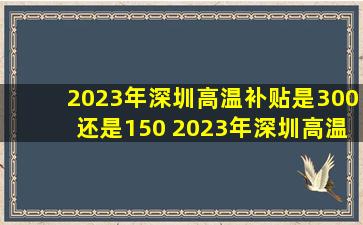 2023年深圳高温补贴是300还是150 2023年深圳高温补助数额是多少